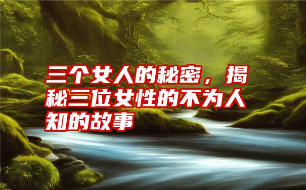 三个女人的秘密,揭秘三位女性的不为人知的故事