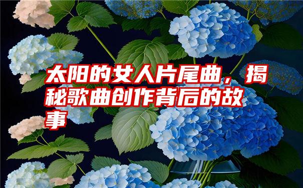 太阳的女人片尾曲,揭秘歌曲创作背后的故事