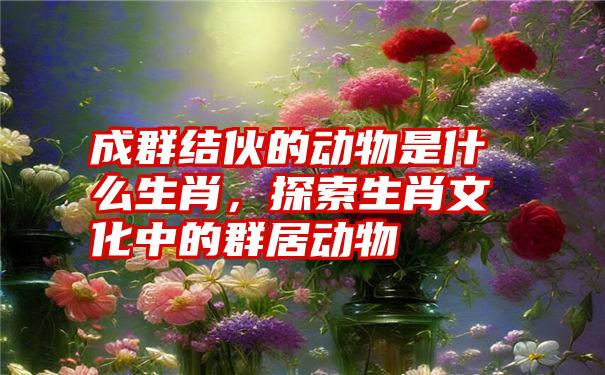 成群结伙的动物是什么生肖,探索生肖文化中的群居动物