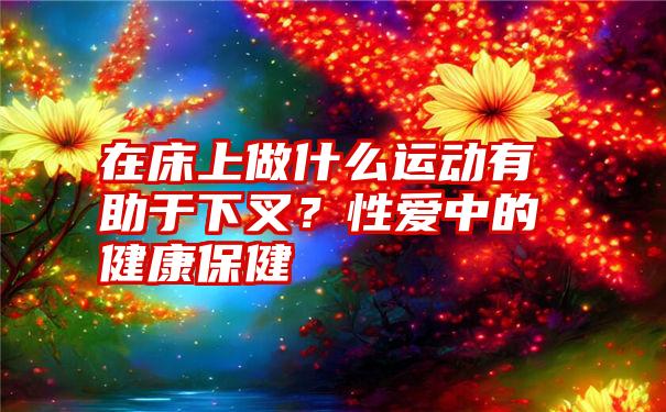 在床上做什么运动有助于下叉？性爱中的健康保健