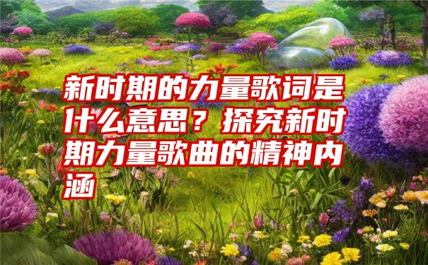 新时期的力量歌词是什么意思？探究新时期力量歌曲的精神内涵