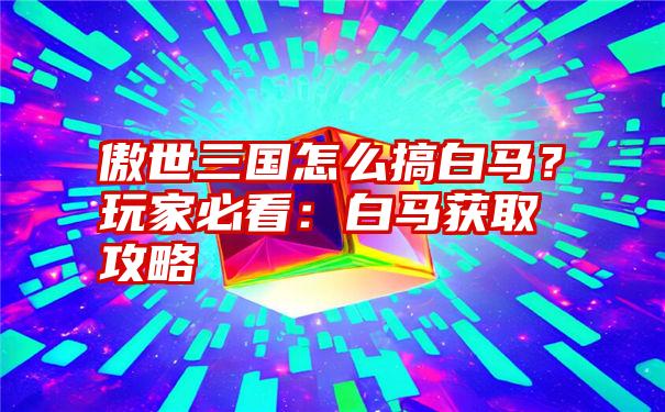 傲世三国怎么搞白马？玩家必看：白马获取攻略