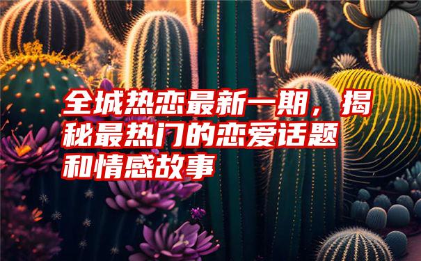 全城热恋最新一期，揭秘最热门的恋爱话题和情感故事