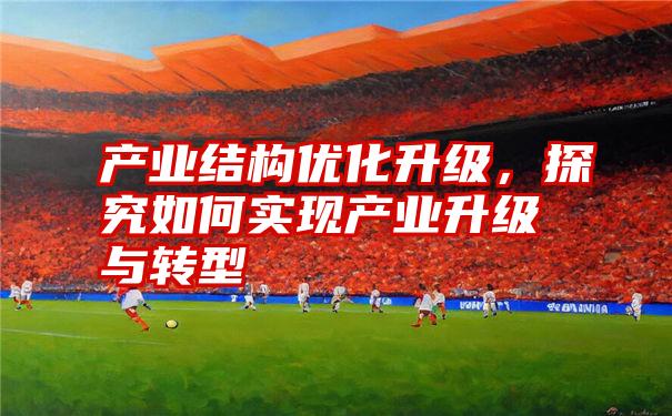 产业结构优化升级，探究如何实现产业升级与转型