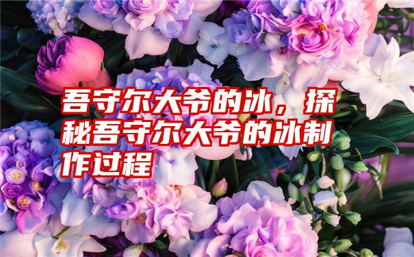 吾守尔大爷的冰，探秘吾守尔大爷的冰制作过程