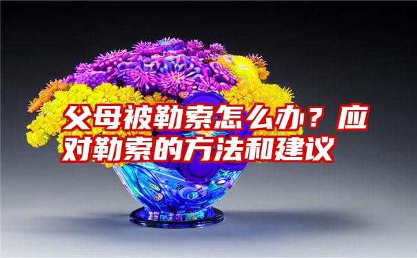 父母被勒索怎么办？应对勒索的方法和建议