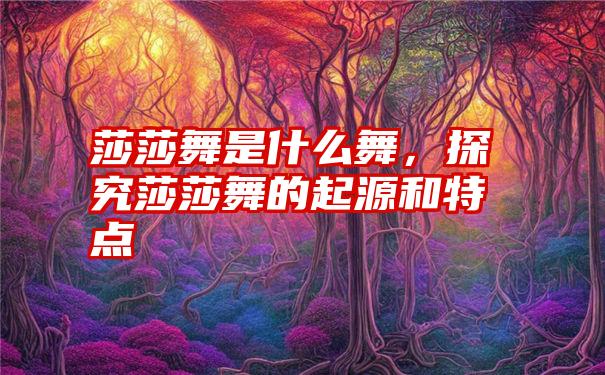 莎莎舞是什么舞，探究莎莎舞的起源和特点