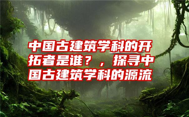 中国古建筑学科的开拓者是谁？，探寻中国古建筑学科的源流