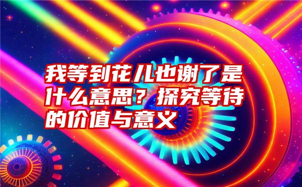 我等到花儿也谢了是什么意思？探究等待的价值与意义