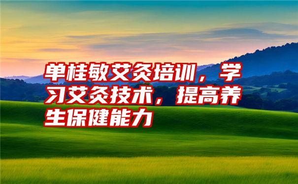 单桂敏艾灸培训，学习艾灸技术，提高养生保健能力