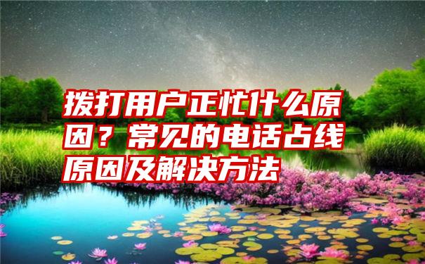 拨打用户正忙什么原因？常见的电话占线原因及解决方法