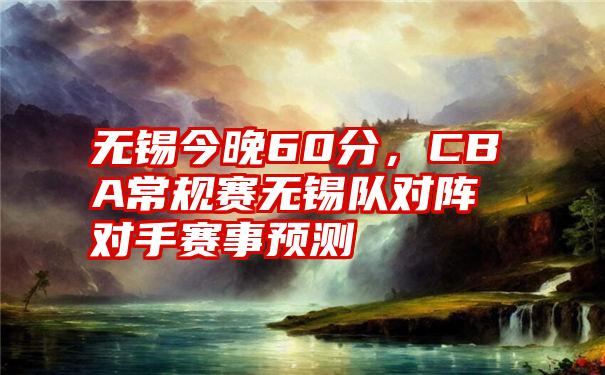 无锡今晚60分，CBA常规赛无锡队对阵对手赛事预测