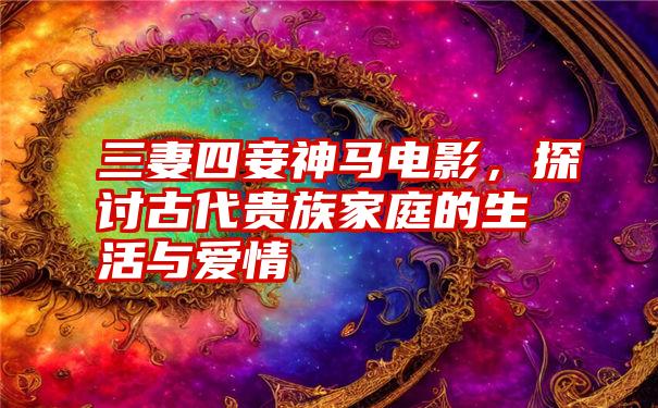 三妻四妾神马电影,探讨古代贵族家庭的生活与爱情