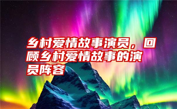 乡村爱情故事演员,回顾乡村爱情故事的演员阵容