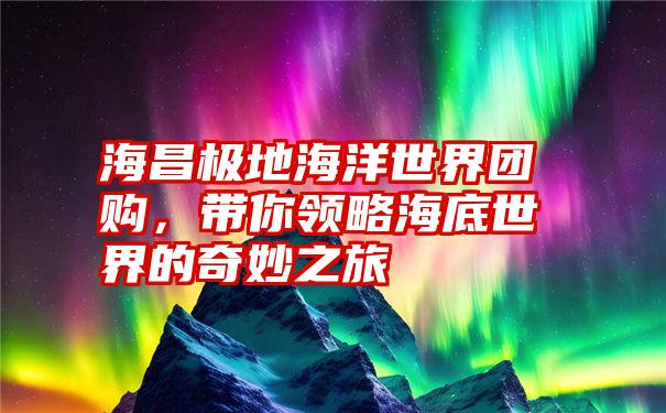 海昌极地海洋世界团购，带你领略海底世界的奇妙之旅