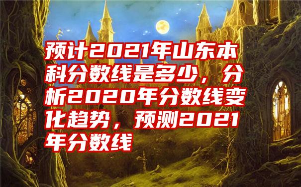 预计2021年山东本科分数线是多少，分析2020年分数线变化趋势，预测2021年分数线