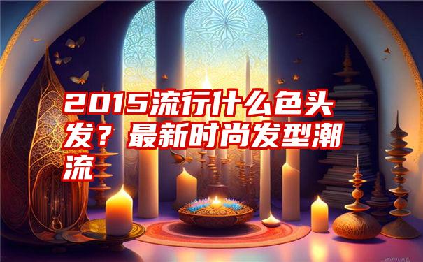 2015流行什么色头发？最新时尚发型潮流