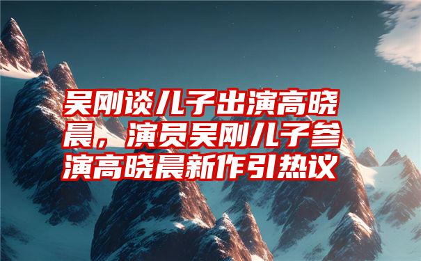 吴刚谈儿子出演高晓晨，演员吴刚儿子参演高晓晨新作引热议