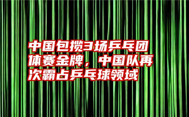 中国包揽3场乒乓团体赛金牌，中国队再次霸占乒乓球领域