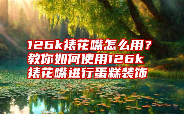 126k裱花嘴怎么用?教你如何使用126k裱花嘴进行蛋糕装饰