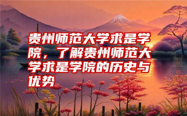 贵州师范大学求是学院，了解贵州师范大学求是学院的历史与优势