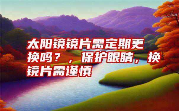 太阳镜镜片需定期更换吗?,保护眼睛,换镜片需谨慎