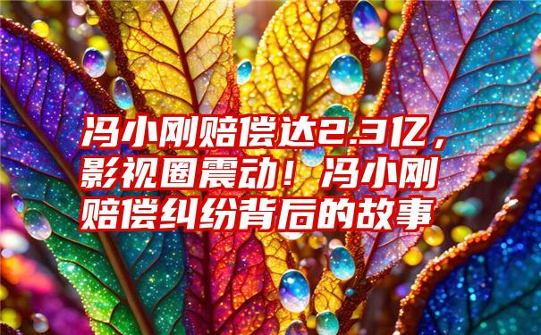 冯小刚赔偿达2.3亿，影视圈震动！冯小刚赔偿纠纷背后的故事