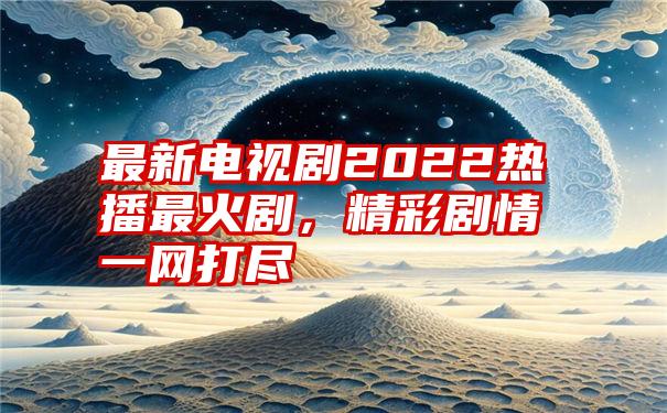 最新电视剧2022热播最火剧，精彩剧情一网打尽