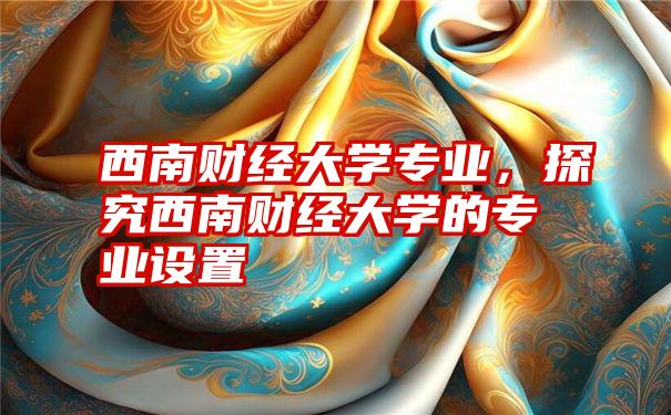 西南财经大学专业,探究西南财经大学的专业设置