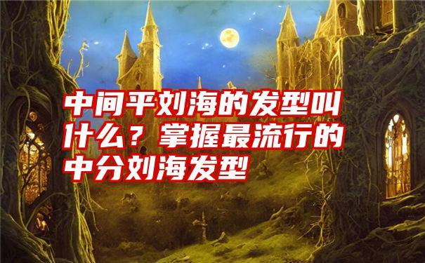 中间平刘海的发型叫什么？掌握最流行的中分刘海发型