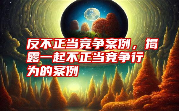 反不正当竞争案例，揭露一起不正当竞争行为的案例