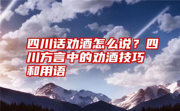 四川话劝酒怎么说？四川方言中的劝酒技巧和用语