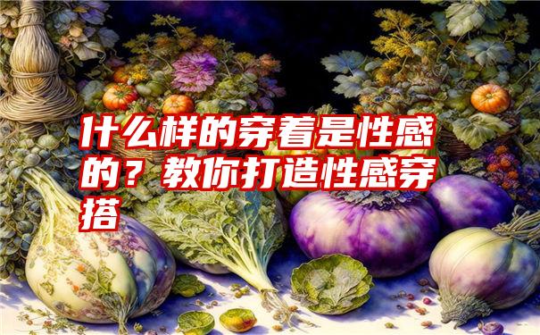 什么样的穿着是性感的？教你打造性感穿搭