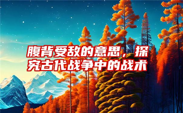 腹背受敌的意思，探究古代战争中的战术