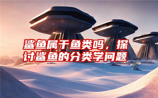 鲨鱼属于鱼类吗,探讨鲨鱼的分类学问题