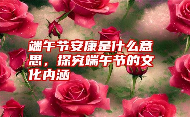 端午节安康是什么意思,探究端午节的文化内涵