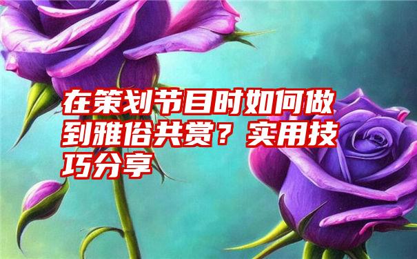 在策划节目时如何做到雅俗共赏？实用技巧分享