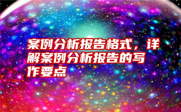 案例分析报告格式，详解案例分析报告的写作要点