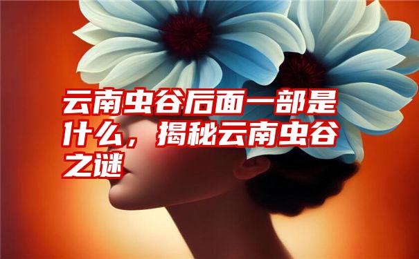 云南虫谷后面一部是什么,揭秘云南虫谷之谜