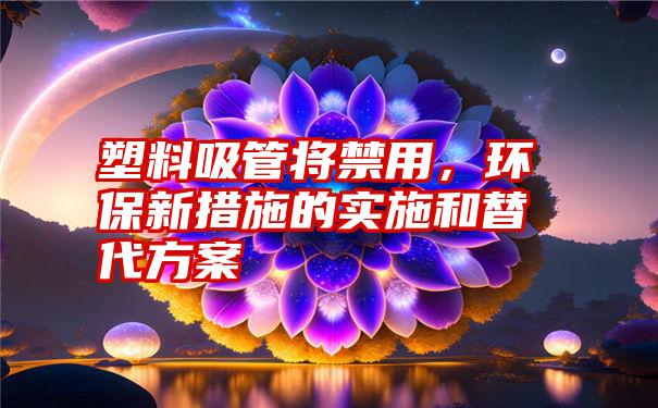 塑料吸管将禁用，环保新措施的实施和替代方案