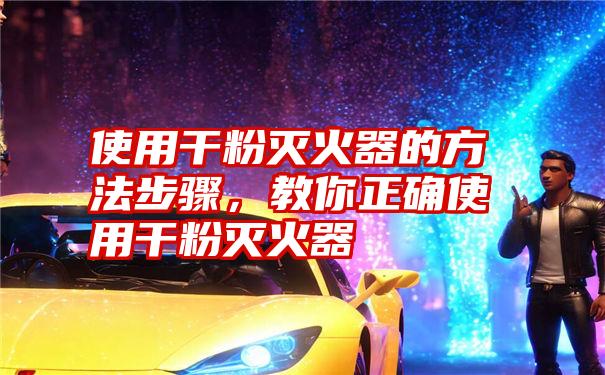 使用干粉灭火器的方法步骤，教你正确使用干粉灭火器