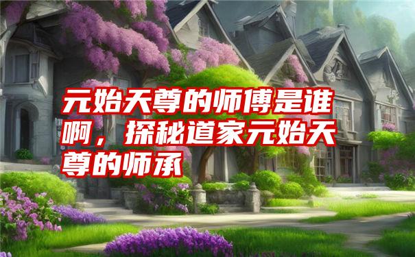 元始天尊的师傅是谁啊,探秘道家元始天尊的师承