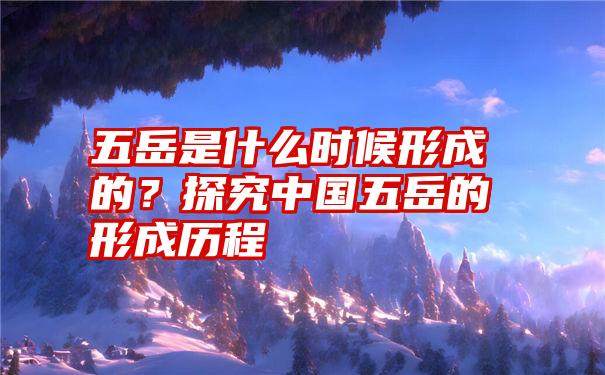 五岳是什么时候形成的？探究中国五岳的形成历程