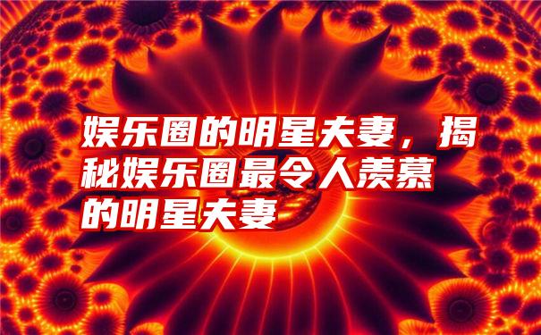 娱乐圈的明星夫妻，揭秘娱乐圈最令人羡慕的明星夫妻