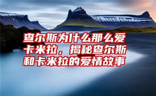 查尔斯为什么那么爱卡米拉，揭秘查尔斯和卡米拉的爱情故事