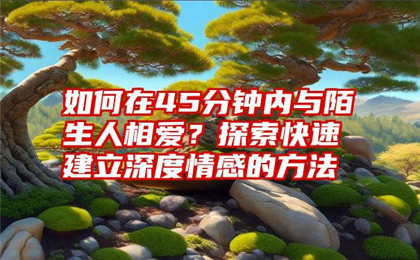 如何在45分钟内与陌生人相爱？探索快速建立深度情感的方法