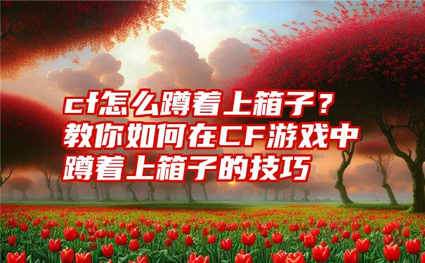 cf怎么蹲着上箱子？教你如何在CF游戏中蹲着上箱子的技巧