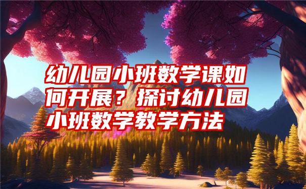 幼儿园小班数学课如何开展？探讨幼儿园小班数学教学方法