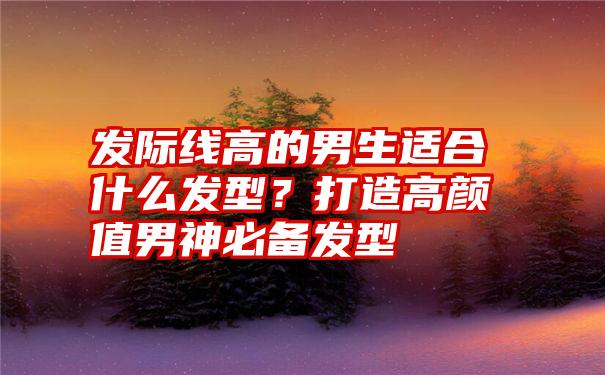 发际线高的男生适合什么发型？打造高颜值男神必备发型