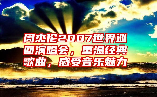 周杰伦2007世界巡回演唱会，重温经典歌曲，感受音乐魅力